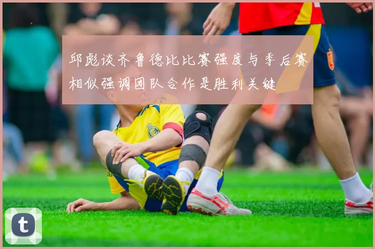 邱彪谈齐鲁德比比赛强度与季后赛相似强调团队合作是胜利关键