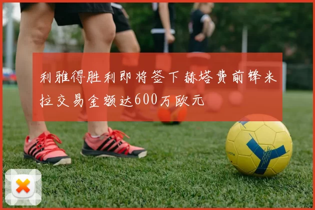 利雅得胜利即将签下赫塔费前锋米拉交易金额达600万欧元