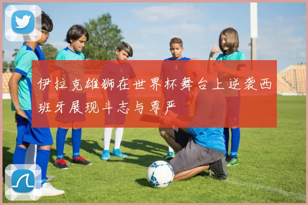 伊拉克雄狮在世界杯舞台上逆袭西班牙展现斗志与尊严