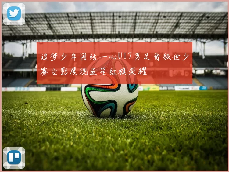 追梦少年团结一心U17男足晋级世少赛合影展现五星红旗荣耀