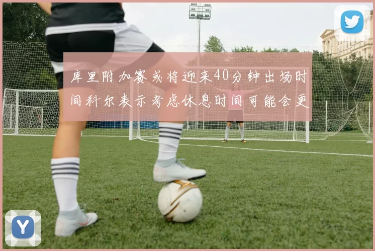 库里附加赛或将迎来40分钟出场时间科尔表示考虑休息时间可能会更长