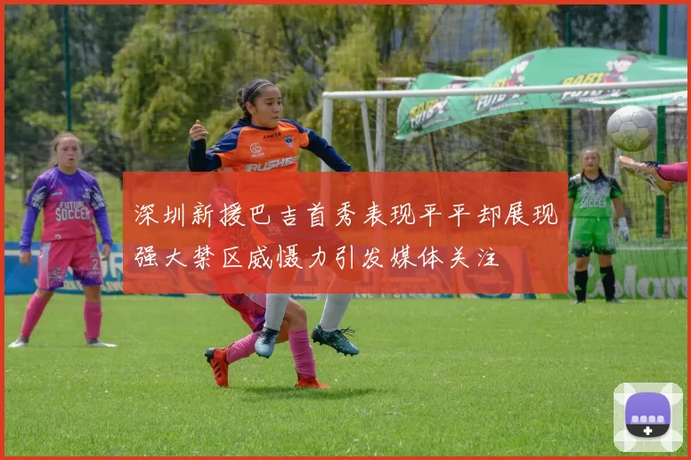 深圳新援巴吉首秀表现平平却展现强大禁区威慑力引发媒体关注