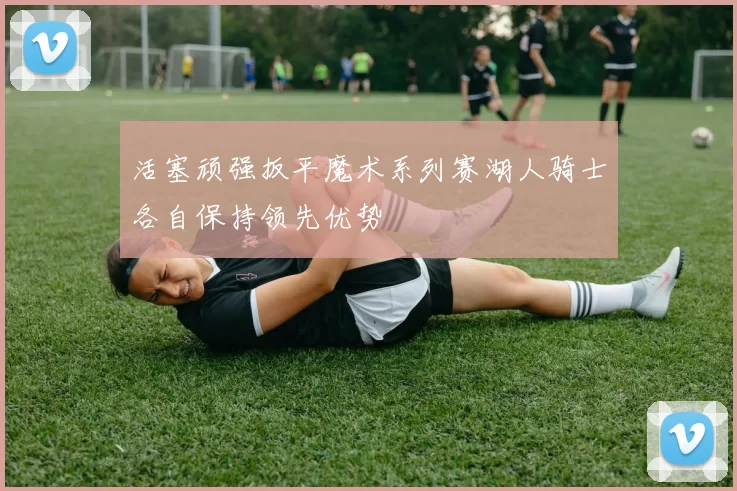 活塞顽强扳平魔术系列赛湖人骑士各自保持领先优势