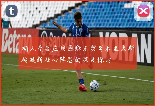 湖人是否应该围绕东契奇和里夫斯构建新核心阵容的深度探讨