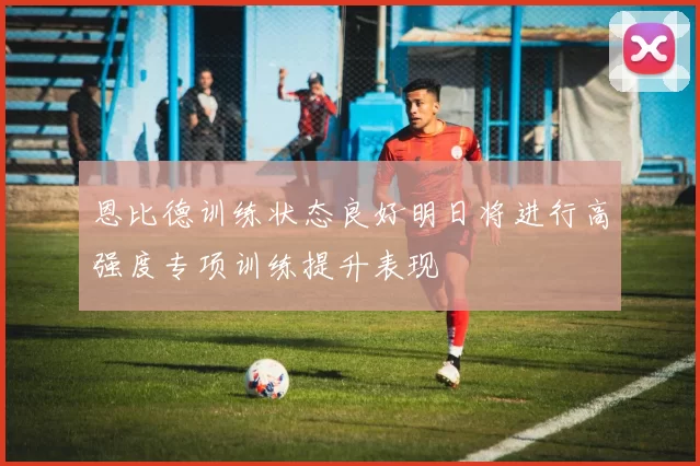 恩比德训练状态良好明日将进行高强度专项训练提升表现