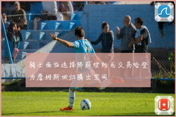 骑士面临选择降薪续约或交易哈登为詹姆斯回归腾出空间