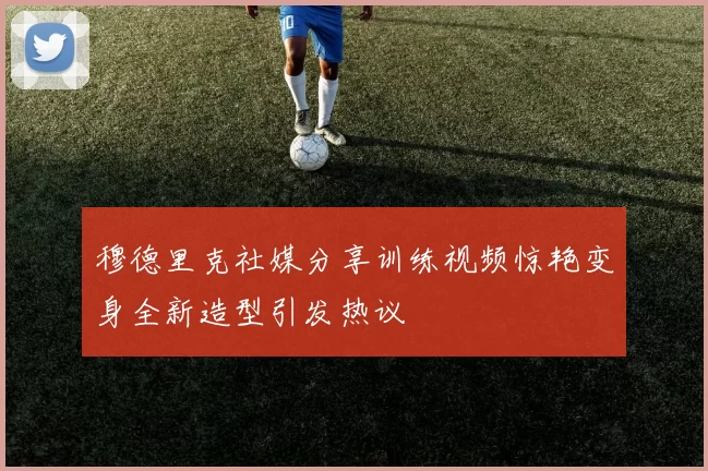 穆德里克社媒分享训练视频惊艳变身全新造型引发热议