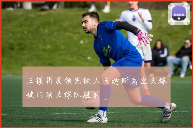 三镇再度领先铁人卡迪斯高空头球破门助力球队胜利