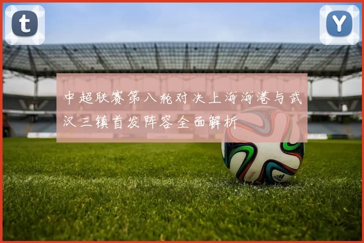 中超联赛第八轮对决上海海港与武汉三镇首发阵容全面解析
