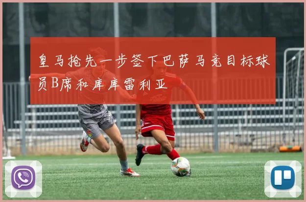 皇马抢先一步签下巴萨马竞目标球员B席和库库雷利亚