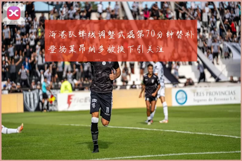 海港队锋线调整武磊第70分钟替补登场莱昂纳多被换下引关注