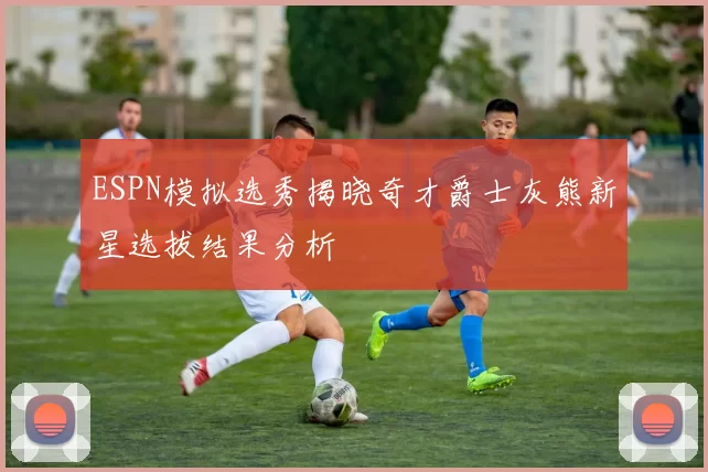 ESPN模拟选秀揭晓奇才爵士灰熊新星选拔结果分析
